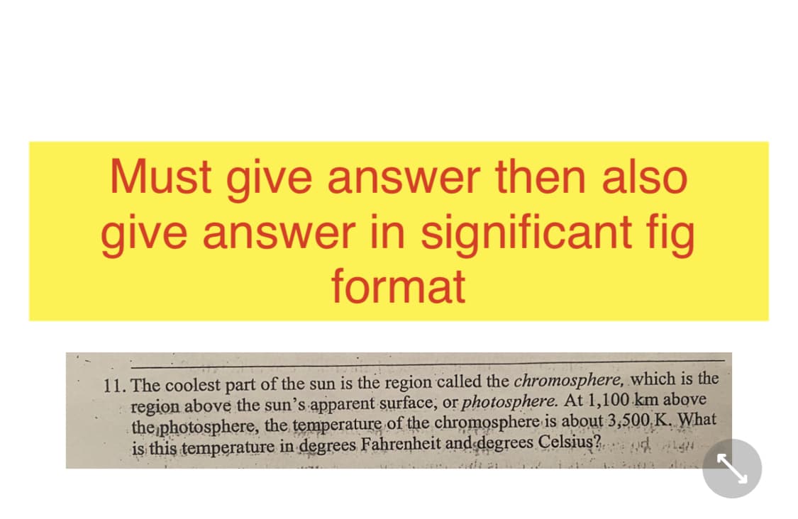 Must give answer then also
give answer in significant fig
format
11. The coolest part of the sun is the region called the chromosphere, which is the
region above the sun's apparent surface, or photosphere. At 1,100 km above
the photosphere, the temperature of the chromosphere is about 3,500,K. What
is this temperature in degrees Fahrenheit and degrees Celsius?.od
