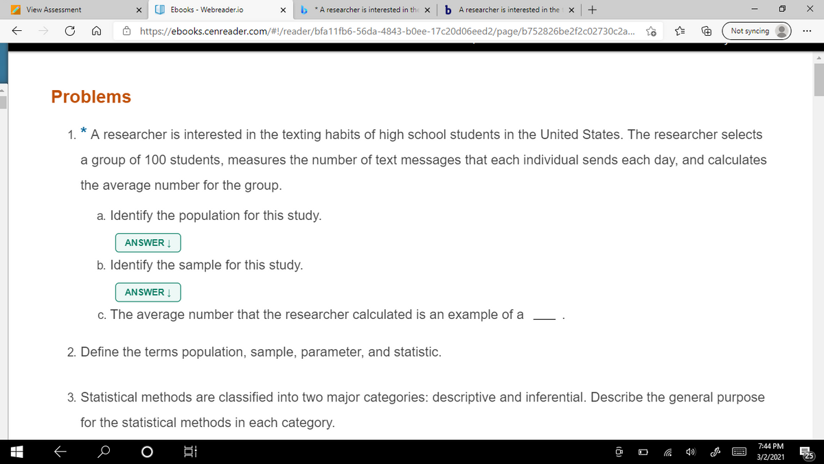 View Assessment
O Ebooks - Webreader.io
b * A researcher is interested in the
b A researcher is interested in the
+
Ô https://ebooks.cenreader.com/#!/reader/bfa11fb6-56da-4843-b0ee-17c20d06eed2/page/b752826be2f2c02730c2a..
Not syncing
Problems
1.
A researcher is interested in the texting habits of high school students in the United States. The researcher selects
a group of 100 students, measures the number of text messages that each individual sends each day, and calculates
the average number for the group.
a. Identify the population for this study.
ANSWER I
b. Identify the sample for this study.
ANSWER Į
c. The average number that the researcher calculated is an example of a
2. Define the terms population, sample, parameter, and statistic.
3. Statistical methods are classified into two major categories: descriptive and inferential. Describe the general purpose
for the statistical methods in each category.
7:44 PM
3/2/2021
725
O
