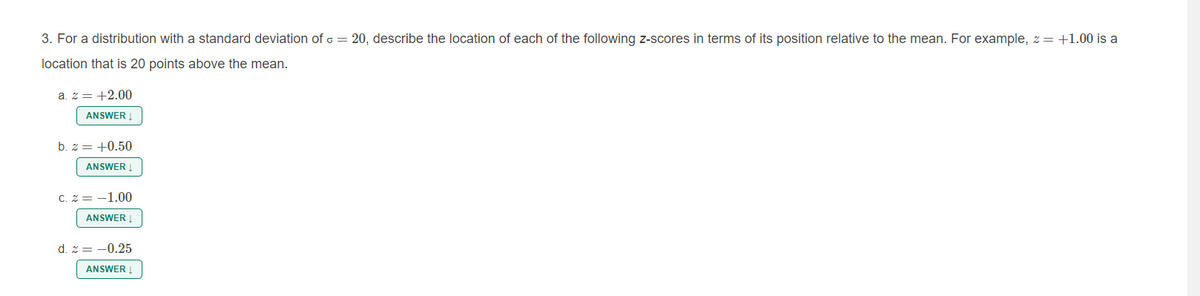 3. For a distribution with a standard deviation of o = 20, describe the location of each of the following z-scores in terms of its position relative to the mean. For example, z = +1.00 is a
location that is 20 points above the mean.
a. z = +2.00
ANSWER
b. z = +0.50
ANSWER
C. 2 = -1.00
ANSWER
d. z = -0.25
ANSWER Į
