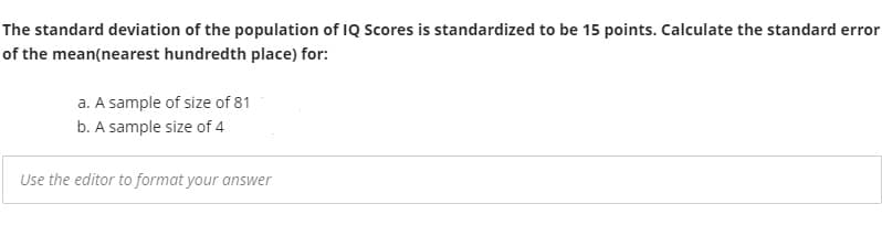 The standard deviation of the population of IQ Scores is standardized to be 15 points. Calculate the standard error
of the mean(nearest hundredth place) for:
a. A sample of size of 81
b. A sample size of 4
Use the editor to format your answer
