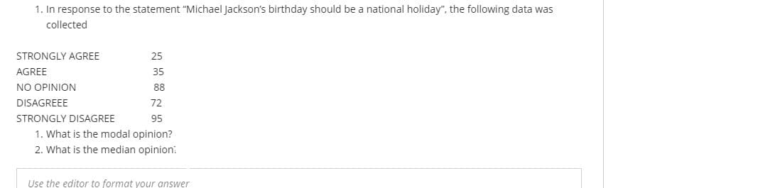 1. In response to the statement "Michael Jackson's birthday should be a national holiday", the following data was
collected
STRONGLY AGREE
25
AGREE
35
NO OPINION
88
DISAGREEE
72
STRONGLY DISAGREE
95
1. What is the modal opinion?
2. What is the median opinion:
Use the editor to format your answer
