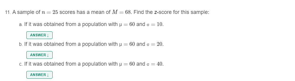 11. A sample of n = 25 scores has a mean of M = 68. Find the z-score for this sample:
a. If it was obtained from a population with u = 60 and o = 10.
ANSWER I
b. If it was obtained from a population with µ = 60 and o = 20.
ANSWER !
c. If it was obtained from a population with µ = 60 and o = 40.
ANSWER !
