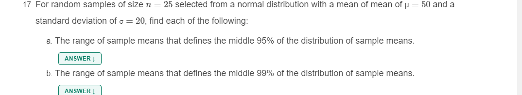 17. For random samples of size n = 25 selected from a normal distribution with a mean of mean of u = 50 and a
standard deviation of o = 20, find each of the following:
a. The range of sample means that defines the middle 95% of the distribution of sample means.
ANSWER !
b. The range of sample means that defines the middle 99% of the distribution of sample means.
ANSWER
