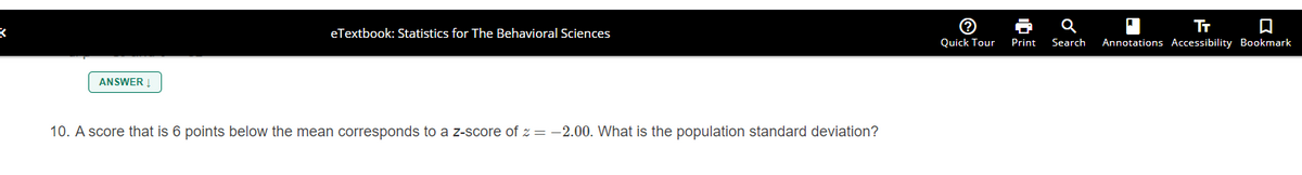 eTextbook: Statistics for The Behavioral Sciences
Quick Tour
Print
Search
Annotations Accessibility Bookmark
ANSWER !
10. A score that is 6 points below the mean corresponds to a z-score of z = -2.00. What is the population standard deviation?
