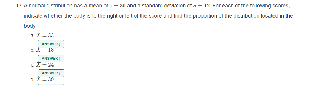 13. A normal distribution has a mean of u = 30 and a standard deviation of o = 12. For each of the following scores,
indicate whether the body is to the right or left of the score and find the proportion of the distribution located in the
body.
a. X = 33
ANSWER I
b. X = 18
ANSWER !
c. X = 24
ANSWER I
d. X = 39
