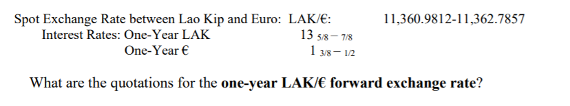 Spot Exchange Rate between Lao Kip and Euro: LAK/E:
13 5/8– 7/8
1 3/8– 12
11,360.9812-11,362.7857
Interest Rates: One-Year LAK
One-Year €
What are the quotations for the one-year LAK/€ forward exchange rate?
