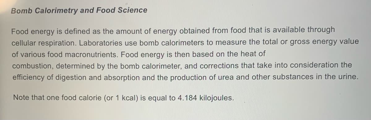 Bomb Calorimetry and Food Science
Food energy is defined as the amount of energy obtained from food that is available through
cellular respiration. Laboratories use bomb calorimeters to measure the total or gross energy value
of various food macronutrients. Food energy is then based on the heat of
combustion, determined by the bomb calorimeter, and corrections that take into consideration the
efficiency of digestion and absorption and the production of urea and other substances in the urine.
Note that one food calorie (or 1 kcal) is equal to 4.184 kilojoules.
