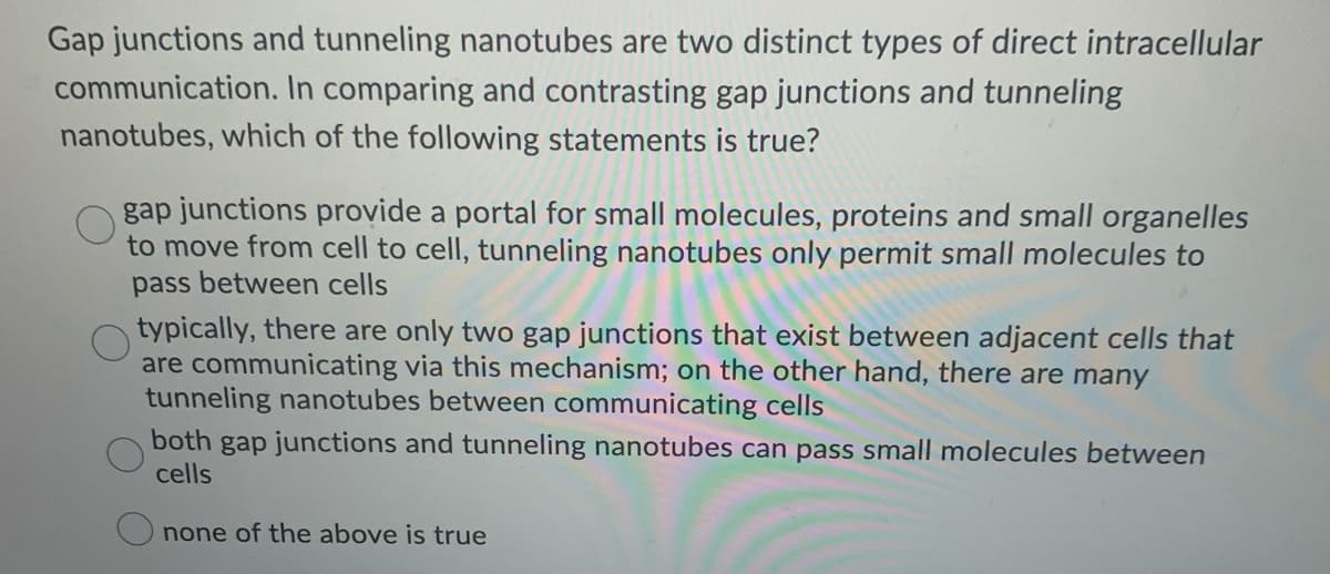 Gap junctions and tunneling nanotubes are two distinct types of direct intracellular
communication. In comparing and contrasting gap junctions and tunneling
nanotubes, which of the following statements is true?
gap junctions provide a portal for small molecules, proteins and small organelles
to move from cell to cell, tunneling nanotubes only permit small molecules to
pass between cells
typically, there are only two gap junctions that exist between adjacent cells that
are communicating via this mechanism; on the other hand, there are many
tunneling nanotubes between communicating cells
both gap junctions and tunneling nanotubes can pass small molecules between
cells
none of the above is true
