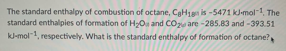 The standard enthalpy of combustion of octane, C3H18) is -5471 kJ-mol-1. The
standard enthalpies of formation of H2O) and CO2«) are -285.83 and -393.51
kJ-mol-1, respectively. What is the standard enthalpy of formation of octane?
