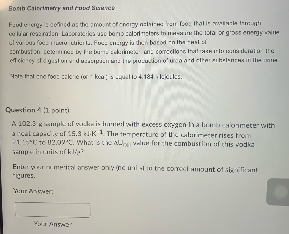 Bomb Calorimetry and Food Science
Food energy is defined as the amount of energy obtained from food that is available through
cellular respiration. Laboratories use bomb calorimeters to measure the total or gross energy value
of various food macronutrients. Food energy is then based on the heat of
combustion, determined by the bomb calorimeter, and corrections that take into consideration the
efficiency of digestion and absorption and the production of urea and other substances in the urine.
Note that one food calorie (or 1 kcal) is equal to 4.184 kilojoules.
Question 4 (1 point)
A 102.3-g sample of vodka is burned with excess oxygen in a bomb calorimeter with
a heat capacity of 15.3 kJ-K-. The temperature of the calorimeter rises from
21.15°C to 82.09°C. What is the AUrxn value for the combustion of this vodka
sample in units of kJ/g?
Enter your numerical answer only (no units) to the correct amount of significant
figures.
Your Answer:
Your Answer
