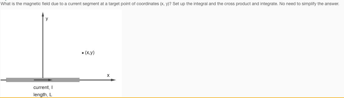 What is the magnetic field due to a current segment at a target point of coordinates (x, y)? Set up the integral and the cross product and integrate. No need to simplify the answer.
• (x,y)
current, I
length, L
