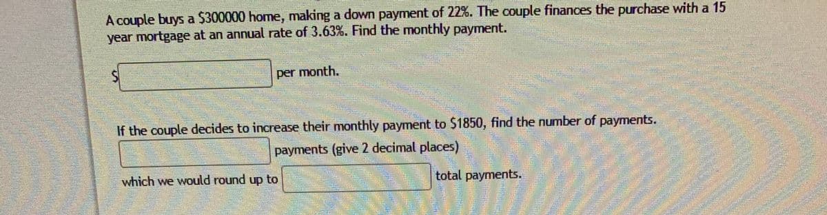 A couple buys a $300000 home, making a down payment of 22%. The couple finances the purchase with a 15
year mortgage at an annual rate of 3.63%. Find the monthly payment.
per month.
If the couple decides to increase their monthly payment to $1850, find the number of payments.
payments (give 2 decimal places)
which we would round up to
total payments.
