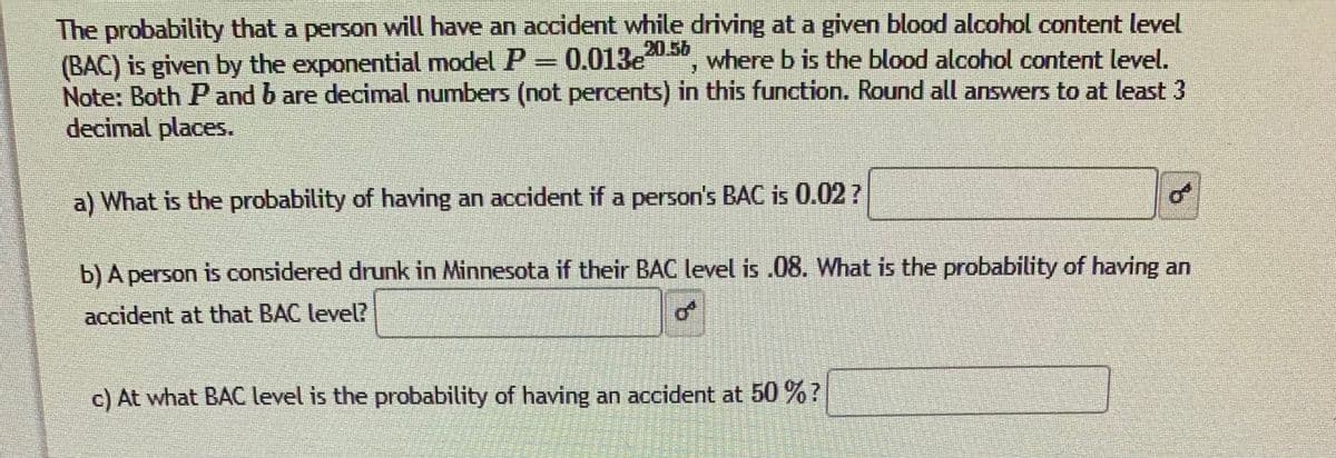 The probability that a person will have an accident while driving at a given blood alcohol content level
(BAC) is given by the exponential model P 0.013e
Note: Both P and b are decimal numbers (not percents) in this function. Round all answers to at least 3
decimal places.
20.56
where b is the blood alcohol content level.
a) What is the probability of having an accident if a person's BAC is 0.02?
of
b) A person is considered drunk in Minnesota if their BAC level is .08. What is the probability of having an
accident at that BAC level?
c) At what BAC level is the probability of having an accident at 50 %?
