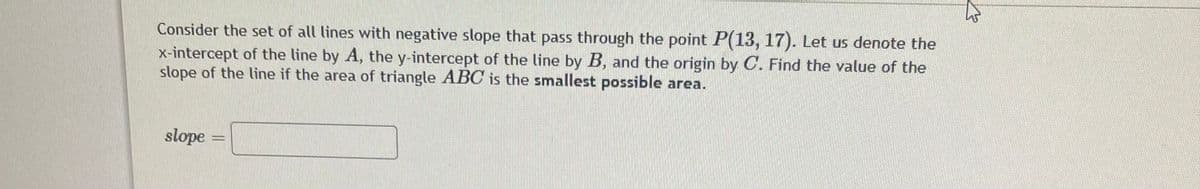 Consider the set of all lines with negative slope that pass through the point P(13, 17). Let us denote the
x-intercept of the line by A, the y-intercept of the line by B, and the origin by C. Find the value of the
slope of the line if the area of triangle ABC is the smallest possible area.
slope
