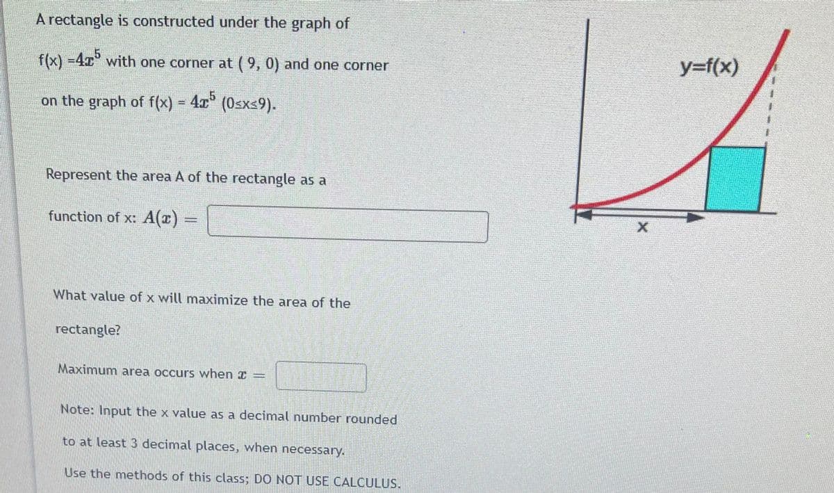 A rectangle is constructed under the graph of
f(x) -4x with one corner at (9, 0) and one corner
y=f(x)
on the graph of f(x) 4x
(Osx=9).
(0sxs9).
Represent the area A of the rectangle as a
function of x: A(r)
%3D
What value of x will maximize the area of the
rectangle?
Maximum area occurs when I
Note: Input the x value as a decimal number rounded
to at least 3 decimal places, when necessary.
Use the methods of this class; DO NOT USE CALCULUS.
