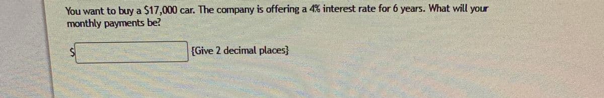 You want to buy a $17,000 car. The company is offering a 4% interest rate for 6 years. What will your
monthly payments be?
[Give 2 decimal places}
