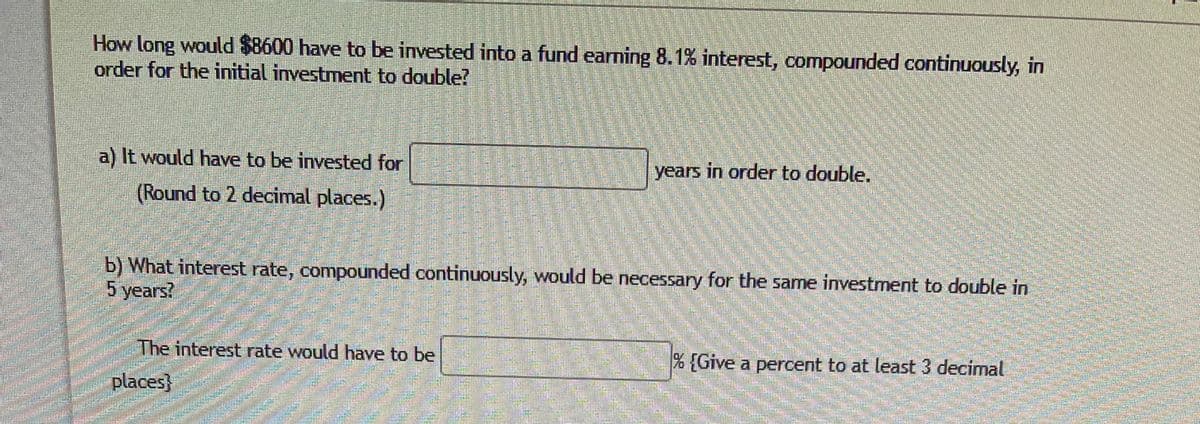 How long would $8600 have to be invested into a fund earning 8.1% interest, compounded continuously, in
order for the initial investment to double?
a) It would have to be invested for
years in order to double.
(Round to 2 decimal places.)
b) What interest rate, compounded continuously, would be necessary for the same investment to double in
5 years?
The interest rate would have to be
[Give a percent to at least 3 decimal
places}

