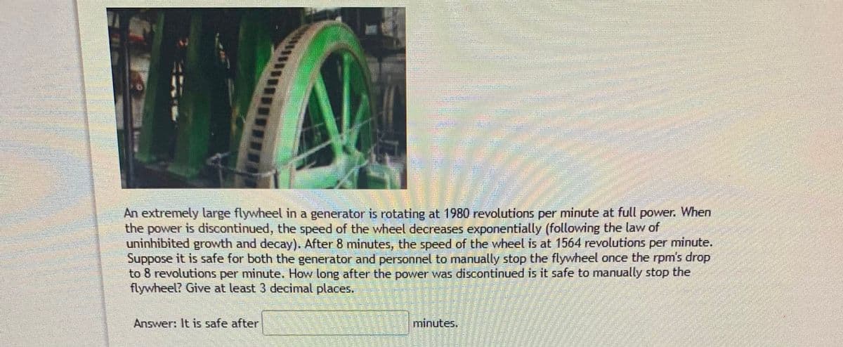 When
An extremely large flywheel in a generator is rotating at 1980 revolutions per minute at full
the power is discontinued, the speed of the wheel decreases exponentially (following the law of
uninhibited growth and decay). After 8 minutes, the speed of the wheel is at 1564 revolutions per minute.
Suppose it is safe for both the generator and personnel to manually stop the flywheel once the rpm's drop
to 8 revolutions per minute. How long after the power was discontinued is it safe to manually stop the
flywheel? Give at least 3 decimal places.
power.
Answer: It is safe after
minutes.
