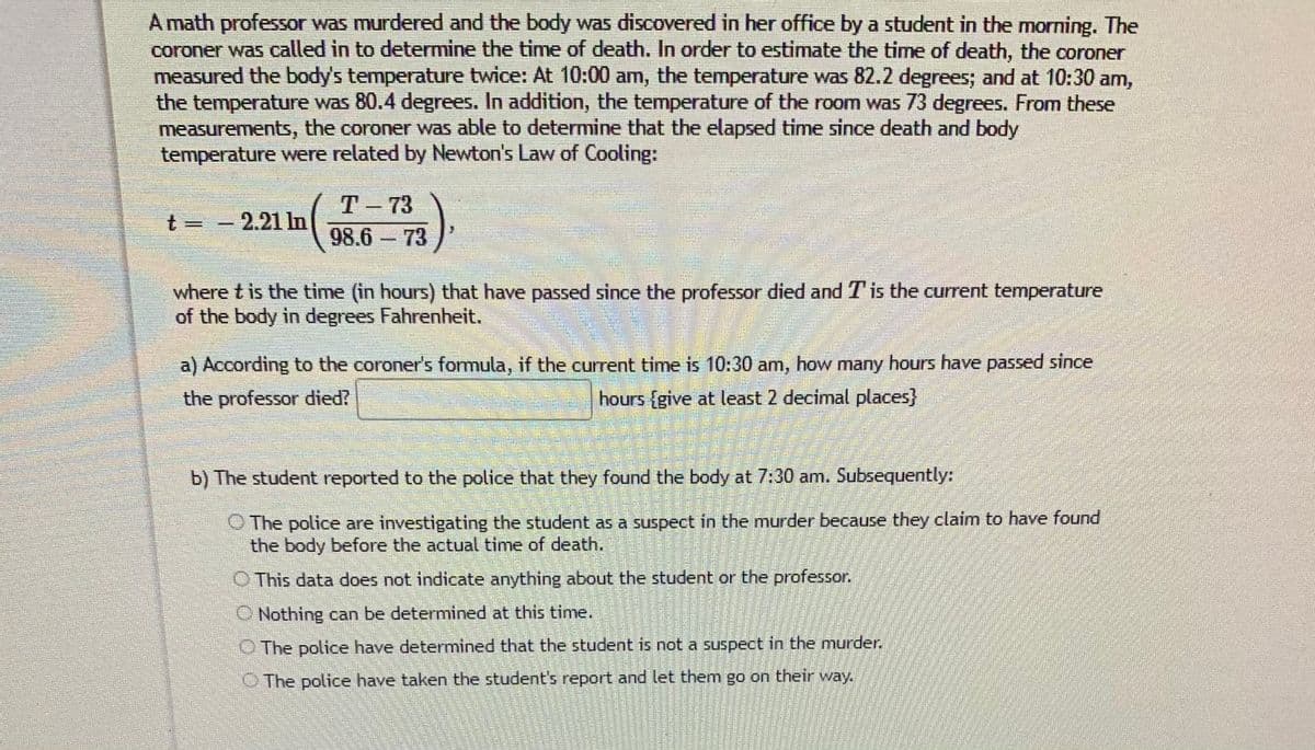 A math professor was murdered and the body was discovered in her office by a student in the morning. The
coroner was called in to determine the time of death. In order to estimate the time of death, the coroner
measured the body's temperature twice: At 10:00 am, the temperature was 82.2 degrees; and at 10:30 am,
the temperature was 80.4 degrees. In addition, the temperature of the room was 73 degrees. From these
measurements, the coroner was able to determine that the elapsed time since death and body
temperature were related by Newton's Law of Cooling:
T- 73
98.6 73
t = -
2.21 In
where t is the time (in hours) that have passed since the professor died and Tis the current temperature
of the body in degrees Fahrenheit.
a) According to the coroner's formula, if the current time is 10:30 am, how many hours have passed since
the professor died?
hours {give at least 2 decimal places}
b) The student reported to the police that they found the body at 7:30 am. Subsequently:
O The police are investigating the student as a suspect in the murder because they claim to have found
the body before the actual time of death.
O This data does not indicate anything about the student or the professor.
O Nothing can be determined at this time.
O The police have determined that the student is not a suspect in the murder.
O The police have taken the student's report and let them go on their way.
