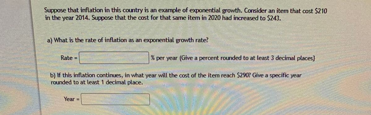 Suppose that inflation in this country is an example of exponential growth. Consider an item that cost $210
in the year 2014. Suppose that the cost for that same item in 2020 had increased to $243.
a) What is the rate of inflation as an exponential growth rate?
Rate =
% per year (Give a percent rounded to at least 3 decimal places}
b) If this inflation continues, in what year will the cost of the item reach $2907 Give a specific year
rounded to at least 1 decimal place.
Year =
