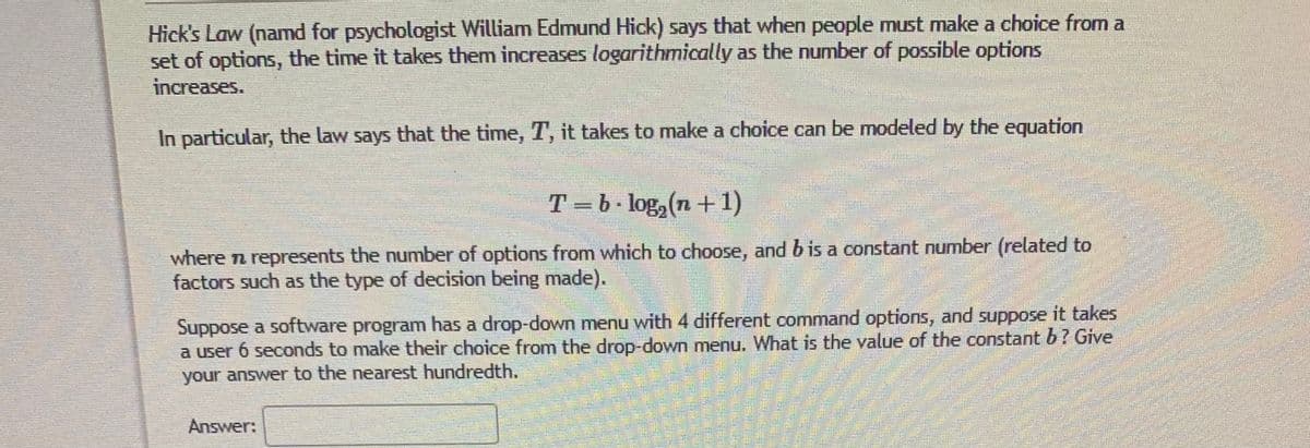 Hick's Law (namd for psychologist William Edmund Hick) says that when people must make a choice from a
set of options, the time it takes them increases logarithmically as the number of possible options
increases.
In particular, the law says that the time, T, it takes to make a choice can be modeled by the equation
T =b• log,(n+ 1)
where n represents the number of options from which to choose, and b is a constant number (related to
factors such as the type of decision being made).
Suppose a software program has a drop-down menu with 4 different command options, and suppose it takes
a user 6 seconds to make their choice from the droD-down menu. What is the value of the constant b? Give
your answer to the nearest hundredth.
Answer:
