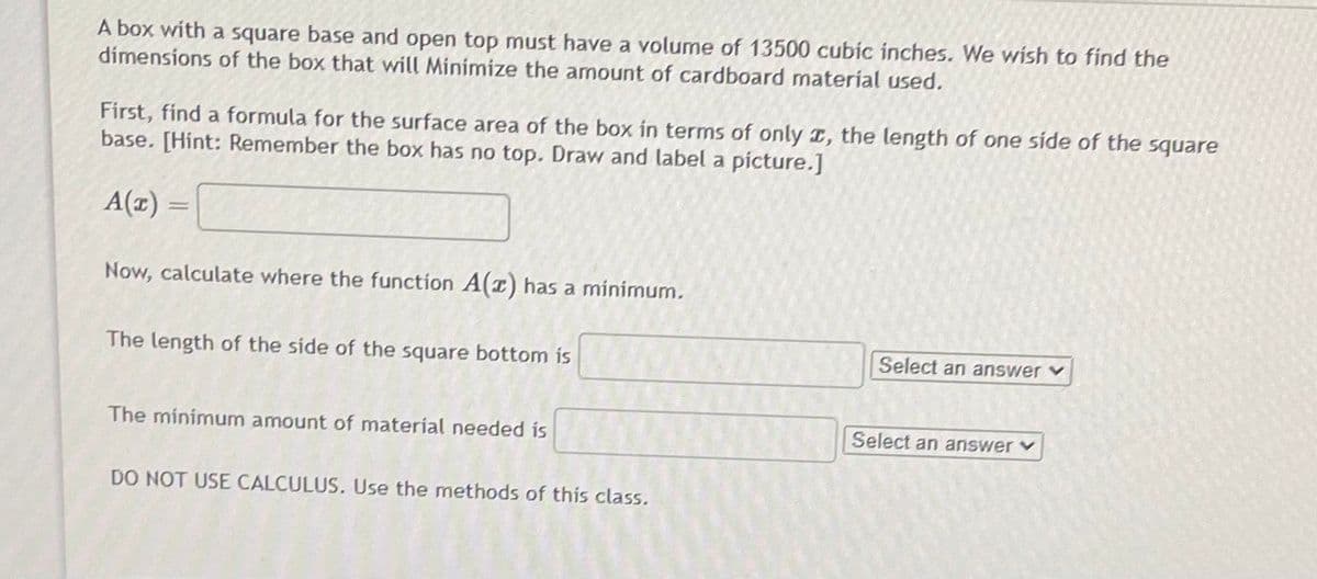 A box with a square base and open top must have a volume of 13500 cubic inches. We wish to find the
dimensions of the box that will Minimize the amount of cardboard material used.
First, find a formula for the surface area of the box in terms of only I, the length of one side of the square
base. [Hint: Remember the box has no top. Draw and label a picture.]
A(1) :
||
Now, calculate where the function A(r) has a minimum.
The length of the side of the square bottom is
Select an answerv
The minimum amount of material needed is
Select an answerv
DO NOT USE CALCULUS. Use the methods of this class.
