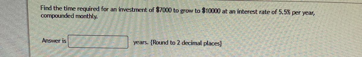 Find the time required for an investment of $7000 to grow to $10000 at an interest rate of 5.5% per year,
compounded monthly.
Answer is
years. {Round to 2 decimal places}
ミ
ాలి రు ుుడు
