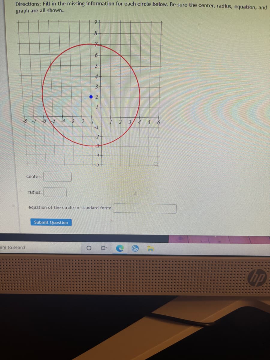 Directions: Fill in the missing information for each circle below. Be sure the center, radius, equation, and
graph are all shown.
6-
4-
3-
2-
-8 -7 -6 5 -4 -3 -2
--
-1
4
6
-2
center:
radius:
equation of the circle in standard form:
Submit Question
ere to search
OPp
