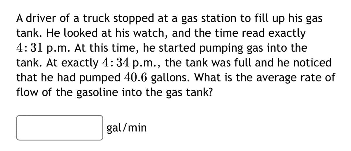A driver of a truck stopped at a gas station to fill up his gas
tank. He looked at his watch, and the time read exactly
4:31 p.m. At this time, he started pumping gas into the
tank. At exactly 4: 34 p.m., the tank was full and he noticed
that he had pumped 40.6 gallons. What is the average rate of
flow of the gasoline into the gas tank?
gal/min
