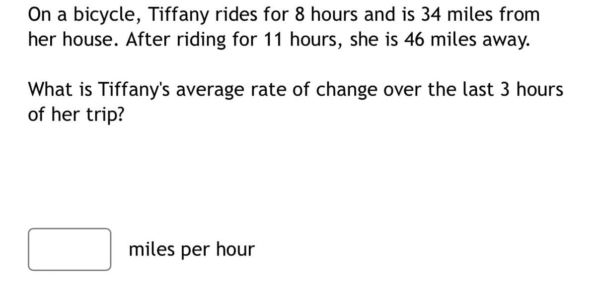 On a bicycle, Tiffany rides for 8 hours and is 34 miles from
her house. After riding for 11 hours, she is 46 miles away.
What is Tiffany's average rate of change over the last 3 hours
of her trip?
miles per hour
