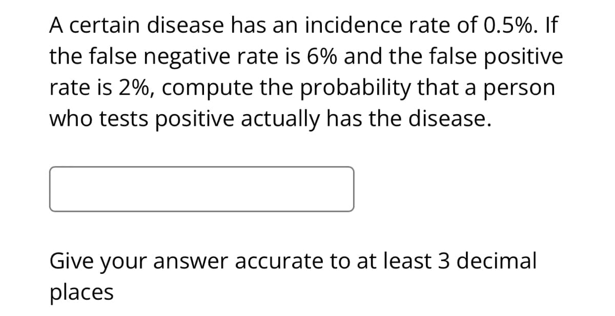 A certain disease has an incidence rate of 0.5%. If
the false negative rate is 6% and the false positive
rate is 2%, compute the probability that a person
who tests positive actually has the disease.
Give your answer accurate to at least 3 decimal
places
