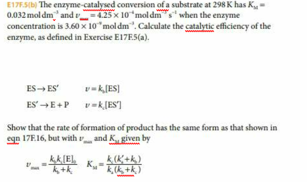 E17F.5(b) The enzyme-catalysed conversion of a substrate at 298 K has K
0.032mol dm and 425x10 mol dm when the enzyme
concentration is 3.60 x 10 mol dm. Calculate the catalytic efficiency of the
enzyme, as defined in Exercise E17F.5(a)
wwwwam
ES ES
vk,[ES
ES'E+P
vkES]
Show that the rate of formation of product has the same form as that shown in
eqn 17F.16, but with and K given by
k (k+k)
sk(kk)
kkE
К,
ktk
www
