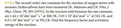 P17D.4 The second-order rate constants for the reaction of oxygen atoms with
aromatic hydrocarbons have been measured (R. Atkinson and J.N. Pitts, J
Phys. Chem. 79, 295 (1975). In the reaction with benzene the rate constants
are 1.44x 10 dm'mol's at 300.3K, 3.03 x 10 dm'mol's at 341.2 K, and
6.9 x 10 dm'mol's at 392.2 K. Find the frequency factor and activation
energy of the reaction
