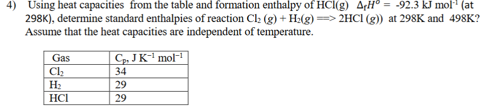 4)
Using heat capacities from the table and formation enthalpy of HCl(g) A¢H° = -92.3 kJ molª (at
298K), determine standard enthalpies of reaction Cl2 (g) + H2(g) => 2HC1 (g))
Assume that the heat capacities are independent of temperature.
at 298K and 498K?
Cp, JK-' mol-1
Gas
Cl2
34
На
НСІ
29
29
