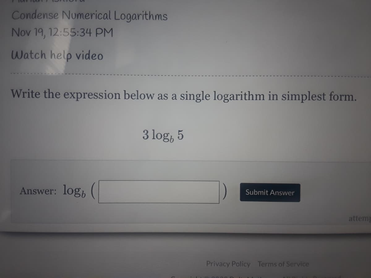 Condense Numerical Logarithms
Nov 19, 12:55:34 PM
Watch help video
Write the expression below as a single logarithm in simplest form.
3 log, 5
Answer: log, (|
Submit Answer
attem
Privacy Policy Terms of Service

