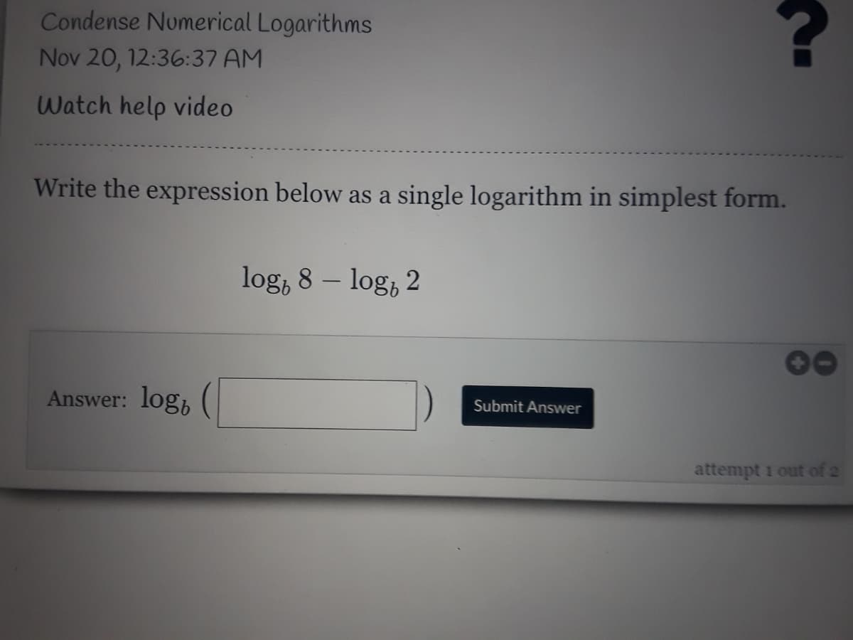 Condense Numerical Logarithms
Nov 20, 12:36:37 AM
Watch help video
Write the expression below as a single logarithm in simplest form.
log, 8 – log, 2
Answer: log,
Submit Answer
attempt 1 out of 2
