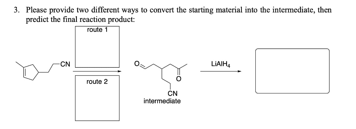 3. Please provide two different ways to convert the starting material into the intermediate, then
predict the final reaction product:
route 1
CN
LIAIH4
route 2
CN
intermediate
