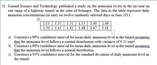 10. Journal Science and Technology published a study on the ammonia levels in the air near an
exit ramp of a highway tunnel in the state of Selangor. The data in the table represent daily
ammonia concentrations (in unit) on twelve randomly selected days in June 2011.
1.53 | 1.37 | 1.51 | 1.55 | 1.40 | 1.49
1.50 1.45 | 1.42 | 1.48 | 1.47 | 1.41
a) Construct a 99% confidence interval for mean daily ammonia level in the tunnel assuming
that the ammonia level follows a normal distribution with variance of 0.25 unit.
b) Construct a 99% confidence interval for mean daily ammonia level in the tunnel assuming.
that the ammonia level follows a normal distribution.
c) Construct a 95% confidence interval for the standard deviation of daily ammonia level in
the tunnel.
