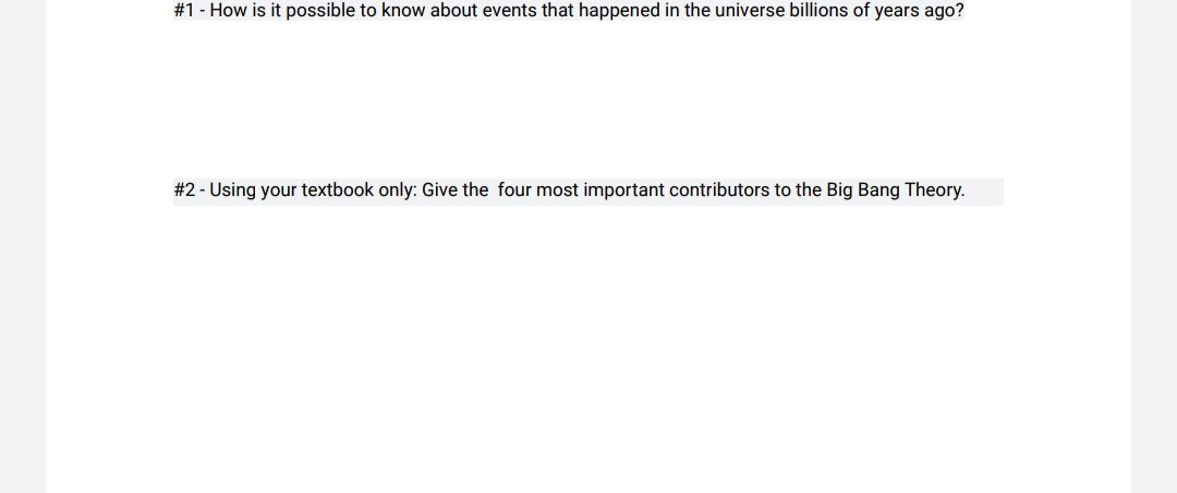 #1 - How is it possible to know about events that happened in the universe billions of years ago?
#2 - Using your textbook only: Give the four most important contributors to the Big Bang Theory.
