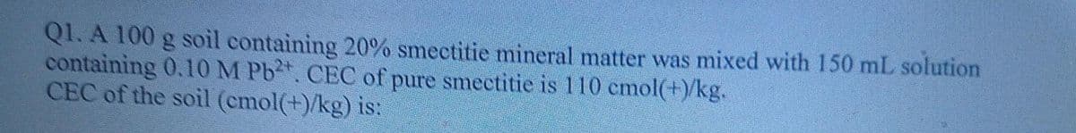 Q1. A 100 g soil containing 20% smectitic mineral matter was mixed with 150 mL solution
containing 0.10 M Pb. CEC of pure smectitie is 110 emol(¹)/kg.
CEC of the soil (emol(+)/kg) is: