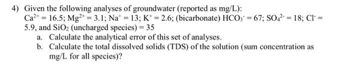 4) Given the following analyses of groundwater (reported as mg/L):
Ca²+ = 16.5; Mg2+ = 3.1; Na = 13; K+ = 2.6; (bicarbonate) HCO3 = 67; SO4² = 18; Cl =
5.9, and SiO₂ (uncharged species) = 35
a. Calculate the analytical error of this set of analyses.
b. Calculate the total dissolved solids (TDS) of the solution (sum concentration as
mg/L for all species)?