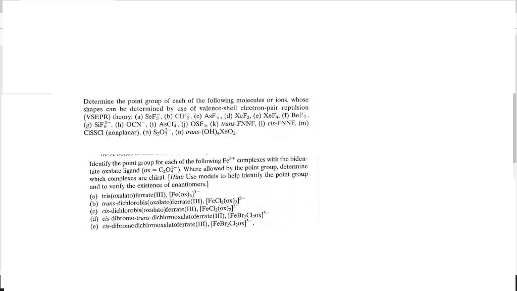 Determine the point group of each of the following molecules or ions, whose
shapes can be determined by use of valence-shell electron-pair repulsion.
(VSEPR) theory: (a) SeF5. (b) CIF, (c) ASF, (d) XeF₂, (e) XeF4. (f) BeF3.
(g) SiF2, (h) OCN, (i) ASCI, (j) OSF4, (k) trans-FNNF, (1) cis-FNNF, (m)
CISSCI (nonplanar), (n) S₂O3, (o) trans-(OH)4XeO₂.
ww
Identify the point group for each of the following Fe³+ complexes with the biden-
tate oxalate ligand (ox = C₂O2). Where allowed by the point group, determine
which complexes are chiral. [Hint: Use models to help identify the point group
and to verify the existence of enantiomers.]
(a) tris(oxalato)ferrate(III), [Fe(ox);]³
(b) trans-dichlorobis(oxalato)ferrate(III). [FeCl₂(ox)₂³
(c) cis-dichlorobis(oxalato)ferrate(III), [FeCl₂(ox)₂]
(d) cis-dibromo-trans-dichlorooxalatoferrate (III). [FeBr₂Cl₂ox]³
(e) cis-dibromodichlorooxalatoferrate(III), [FeBr₂Cl₂ox]³.