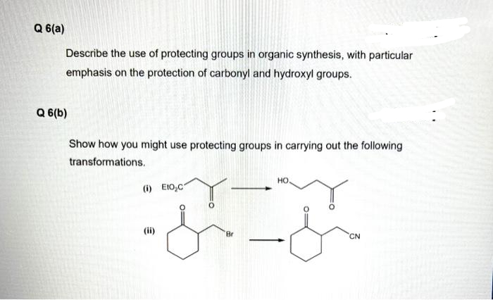 Q 6(a)
Describe the use of protecting groups in organic synthesis, with particular
emphasis on the protection of carbonyl and hydroxyl groups.
Q 6(b)
Show how you might use protecting groups in carrying out the following
transformations.
ملحمة
(i) Eto,c
(ii)
HO.
Br
CN