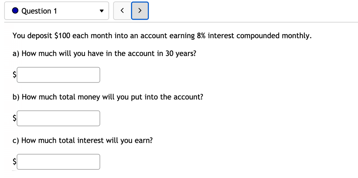Question 1
You deposit $100 each month into an account earning 8% interest compounded monthly.
a) How much will you have in the account in 30 years?
b) How much total money will you put into the account?
c) How much total interest will you earn?
