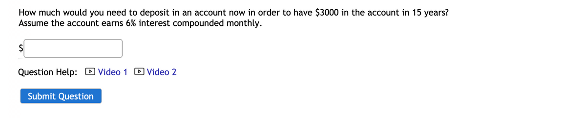 How much would you need to deposit in an account now in order to have $3000 in the account in 15 years?
Assume the account earns 6% interest compounded monthly.
Question Help: D Video 1
D Video 2
Submit Question
