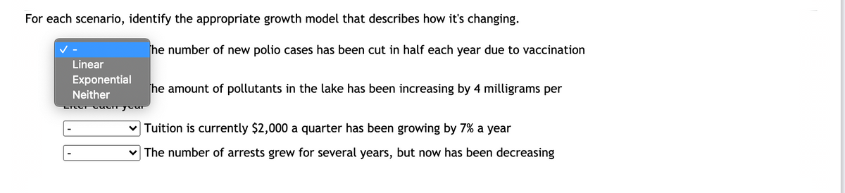 For each scenario, identify the appropriate growth model that describes how it's changing.
he number of new polio cases has been cut in half each year due to vaccination
Linear
Exponential
he amount of pollutants in the lake has been increasing by 4 milligrams per
Neither
v Tuition is currently $2,000 a quarter has been growing by 7% a year
v The number of arrests grew for several years, but now has been decreasing
