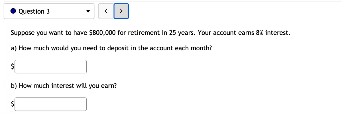 Question 3
Suppose you want to have $800,000 for retirement in 25 years. Your account earns 8% interest.
a) How much would you need to deposit in the account each month?
$
b) How much interest will you earn?
2$
