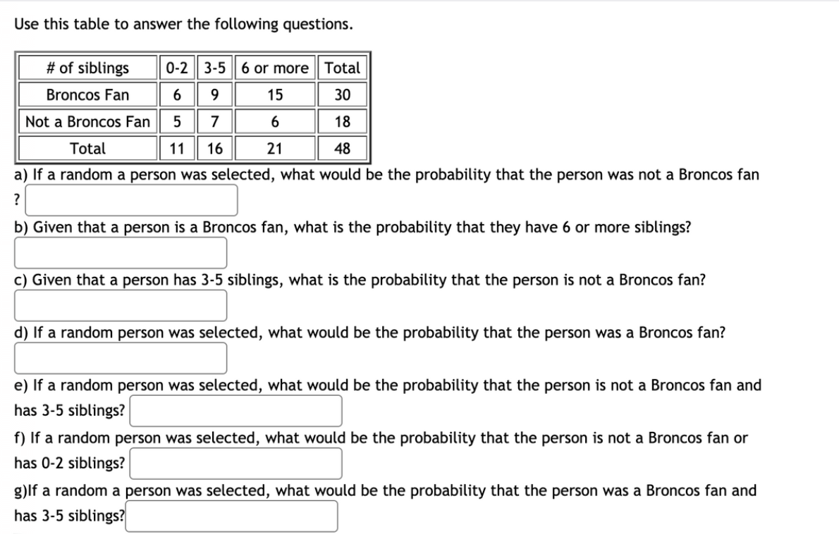 Use this table to answer the following questions.
# of siblings
0-2| 3-5| 6 or more Total
Broncos Fan
6
9
15
30
Not a Broncos Fan
7
18
Total
11
16
21
48
a) If a random a person was selected, what would be the probability that the person was not a Broncos fan
b) Given that a person is a Broncos fan, what is the probability that they have 6 or more siblings?
c) Given that a person has 3-5 siblings, what is the probability that the person is not a Broncos fan?
d) If a random person was selected, what would be the probability that the person was a Broncos fan?
e) If a random person was selected, what would be the probability that the person is not a Broncos fan and
has 3-5 siblings?
f) If a random person was selected, what would be the probability that the person is not a Broncos fan or
has 0-2 siblings?
g)lf a random a person was selected, what would be the probability that the person was a Broncos fan and
has 3-5 siblings?
