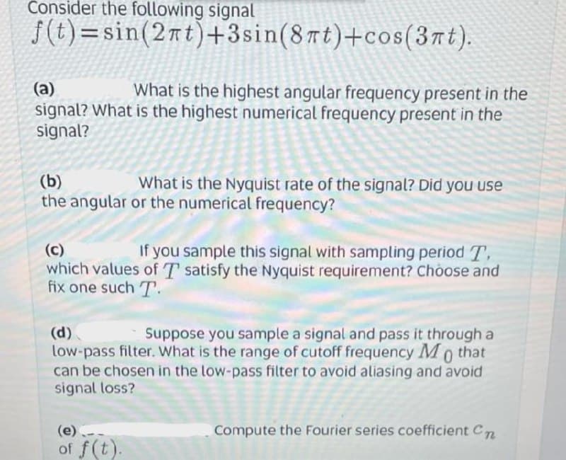 Consider the following signal
f(t)=sin(2nt)+3sin(8πt)+cos(3nt).
(a)
What is the highest angular frequency present in the
signal? What is the highest numerical frequency present in the
signal?
(b)
What is the Nyquist rate of the signal? Did you use
the angular or the numerical frequency?
(c)
If you sample this signal with sampling period T
which values of T satisfy the Nyquist requirement? Choose and
fix one such T.
(d)
Suppose you sample a signal and pass it through a
low-pass filter. What is the range of cutoff frequency Mo that
can be chosen in the low-pass filter to avoid aliasing and avoid
signal loss?
(e)
Compute the Fourier series coefficient Cn
of f(t).