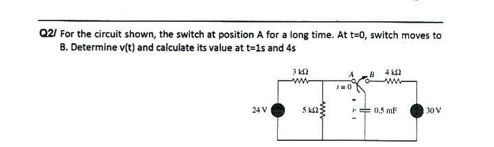 Q2/ For the circuit shown, the switch at position A for a long time. At t=0, switch moves to
B. Determine v(t) and calculate its value at t=1s and 4s
24 V
3 k2
www
SKS2
/=0)
B
+31
H
4 k£2
0.5 mF
30 V